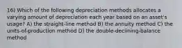 16) Which of the following depreciation methods allocates a varying amount of depreciation each year based on an asset's usage? A) the straight-line method B) the annuity method C) the units-of-production method D) the double-declining-balance method