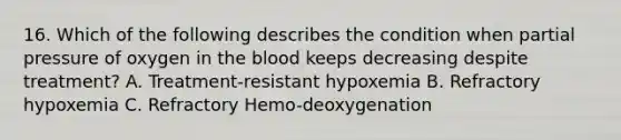 16. Which of the following describes the condition when partial pressure of oxygen in the blood keeps decreasing despite treatment? A. Treatment-resistant hypoxemia B. Refractory hypoxemia C. Refractory Hemo-deoxygenation