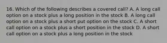 16. Which of the following describes a covered call? A. A long call option on a stock plus a long position in the stock B. A long call option on a stock plus a short put option on the stock C. A short call option on a stock plus a short position in the stock D. A short call option on a stock plus a long position in the stock