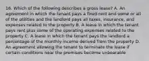 16. Which of the following describes a gross lease? A. An agreement in which the tenant pays a ﬁxed rent and some or all of the utilities and the landlord pays all taxes, insurance, and expenses related to the property B. A lease in which the tenant pays rent plus some of the operating expenses related to the property C. A lease in which the tenant pays the landlord a percentage of the monthly income derived from the property D. An agreement allowing the tenant to terminate the lease if certain conditions near the premises become unbearable