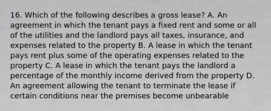 16. Which of the following describes a gross lease? A. An agreement in which the tenant pays a ﬁxed rent and some or all of the utilities and the landlord pays all taxes, insurance, and expenses related to the property B. A lease in which the tenant pays rent plus some of the operating expenses related to the property C. A lease in which the tenant pays the landlord a percentage of the monthly income derived from the property D. An agreement allowing the tenant to terminate the lease if certain conditions near the premises become unbearable