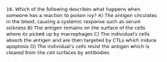 16. Which of the following describes what happens when someone has a reaction to poison ivy? A) The antigen circulates in the blood, causing a systemic response such as serum sickness B) The antigen remains on the surface of the cells where its picked up by macrophages C) The individual's cells absorb the antigen and are then targeted by CTLs which induce apoptosis D) The individual's cells resist the antigen which is cleared from the cell surfaces by antibodies