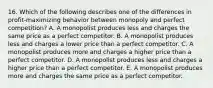 16. Which of the following describes one of the differences in profit-maximizing behavior between monopoly and perfect competition? A. A monopolist produces less and charges the same price as a perfect competitor. B. A monopolist produces less and charges a lower price than a perfect competitor. C. A monopolist produces more and charges a higher price than a perfect competitor. D. A monopolist produces less and charges a higher price than a perfect competitor. E. A monopolist produces more and charges the same price as a perfect competitor.