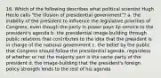 16. Which of the following describes what political scientist Hugh Heclo calls "the illusion of presidential government"? a. the inability of the president to influence the legislative priorities of Congress, even though the party in power pays lip-service to the president's agenda b. the presidential image-building through public relations that contributes to the idea that the president is in charge of the national government c. the belief by the public that Congress should follow the presidential agenda, regardless of whether or not the majority part is the same party of the president d. the image-building that the president's foreign policy strength lends to the rest of his agenda