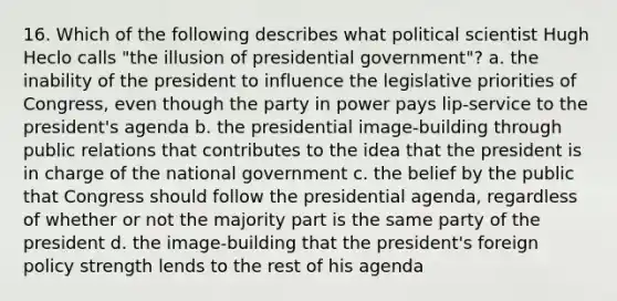 16. Which of the following describes what political scientist Hugh Heclo calls "the illusion of presidential government"? a. the inability of the president to influence the legislative priorities of Congress, even though the party in power pays lip-service to the president's agenda b. the presidential image-building through public relations that contributes to the idea that the president is in charge of the national government c. the belief by the public that Congress should follow the presidential agenda, regardless of whether or not the majority part is the same party of the president d. the image-building that the president's foreign policy strength lends to the rest of his agenda