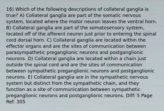 16) Which of the following descriptions of collateral ganglia is true? A) Collateral ganglia are part of the somatic nervous system, located where the motor neuron leaves the ventral horn. B) Collateral ganglia are part of the somatosensory system, located off of the afferent neuron just prior to entering the spinal cord dorsal horn. C) Collateral ganglia are located within the effector organs and are the sites of communication between parasympathetic preganglionic neurons and postganglionic neurons. D) Collateral ganglia are located within a chain just outside the spinal cord and are the sites of communication between sympathetic preganglionic neurons and postganglionic neurons. E) Collateral ganglia are in the sympathetic nervous system but distinct from the sympathetic chain, and they function as a site of communication between sympathetic preganglionic neurons and postganglionic neurons. Diff: 5 Page Ref: 305