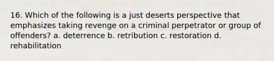 16. Which of the following is a just deserts perspective that emphasizes taking revenge on a criminal perpetrator or group of offenders? a. deterrence b. retribution c. restoration d. rehabilitation