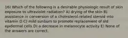 16) Which of the following is a desirable physiologic result of skin exposure to ultraviolet radiation? A) drying of the skin B) assistance in conversion of a cholesterol-related steroid into vitamin D C) mild sunburn to promote replacement of old epidermal cells D) a decrease in melanocyte activity E) None of the answers are correct.