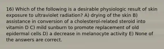 16) Which of the following is a desirable physiologic result of skin exposure to ultraviolet radiation? A) drying of the skin B) assistance in conversion of a cholesterol-related steroid into vitamin D C) mild sunburn to promote replacement of old epidermal cells D) a decrease in melanocyte activity E) None of the answers are correct.