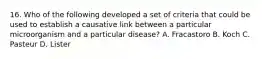 16. Who of the following developed a set of criteria that could be used to establish a causative link between a particular microorganism and a particular disease? A. Fracastoro B. Koch C. Pasteur D. Lister