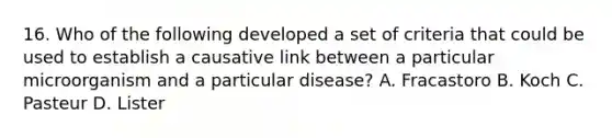 16. Who of the following developed a set of criteria that could be used to establish a causative link between a particular microorganism and a particular disease? A. Fracastoro B. Koch C. Pasteur D. Lister