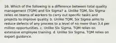 16. Which of the following is a difference between total quality management (TQM) and Six Sigma? a. Unlike TQM, Six Sigma relies on teams of workers to carry out specific tasks and projects to improve quality. b. Unlike TQM, Six Sigma aims to reduce defects of any process to a level of no more than 3.4 per million opportunities. c. Unlike Six Sigma, TQM relies on extensive employee training. d. Unlike Six Sigma, TQM relies on expert guidance.