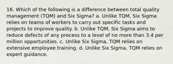 16. Which of the following is a difference between total quality management (TQM) and Six Sigma? a. Unlike TQM, Six Sigma relies on teams of workers to carry out specific tasks and projects to improve quality. b. Unlike TQM, Six Sigma aims to reduce defects of any process to a level of no more than 3.4 per million opportunities. c. Unlike Six Sigma, TQM relies on extensive employee training. d. Unlike Six Sigma, TQM relies on expert guidance.