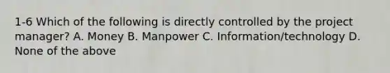 1-6 Which of the following is directly controlled by the project manager? A. Money B. Manpower C. Information/technology D. None of the above