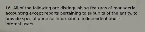 16. All of the following are distinguishing features of managerial accounting except reports pertaining to subunits of the entity. to provide special-purpose information. independent audits. internal users.