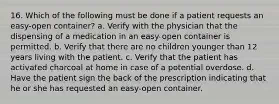 16. Which of the following must be done if a patient requests an easy-open container? a. Verify with the physician that the dispensing of a medication in an easy-open container is permitted. b. Verify that there are no children younger than 12 years living with the patient. c. Verify that the patient has activated charcoal at home in case of a potential overdose. d. Have the patient sign the back of the prescription indicating that he or she has requested an easy-open container.