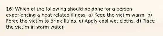 16) Which of the following should be done for a person experiencing a heat related illness. a) Keep the victim warm. b) Force the victim to drink fluids. c) Apply cool wet cloths. d) Place the victim in warm water.