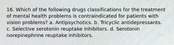 16. Which of the following drugs classifications for the treatment of mental health problems is contraindicated for patients with vision problems? a. Antipsychotics. b. Tricyclic antidepressants. c. Selective serotonin reuptake inhibitors. d. Serotonin norepinephrine reuptake inhibitors.