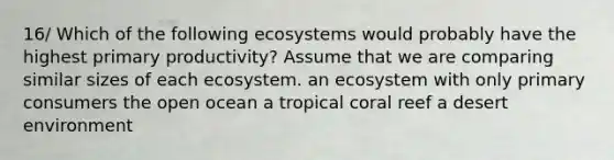 16/ Which of the following ecosystems would probably have the highest primary productivity? Assume that we are comparing similar sizes of each ecosystem. an ecosystem with only primary consumers the open ocean a tropical coral reef a desert environment