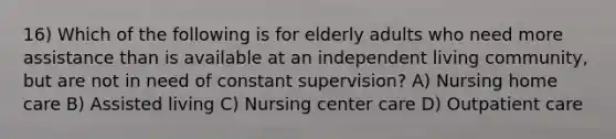 16) Which of the following is for elderly adults who need more assistance than is available at an independent living community, but are not in need of constant supervision? A) Nursing home care B) Assisted living C) Nursing center care D) Outpatient care