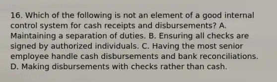 16. Which of the following is not an element of a good internal control system for cash receipts and disbursements? A. Maintaining a separation of duties. B. Ensuring all checks are signed by authorized individuals. C. Having the most senior employee handle cash disbursements and bank reconciliations. D. Making disbursements with checks rather than cash.