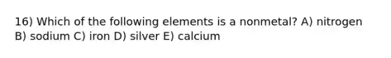 16) Which of the following elements is a nonmetal? A) nitrogen B) sodium C) iron D) silver E) calcium