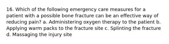 16. Which of the following emergency care measures for a patient with a possible bone fracture can be an effective way of reducing pain? a. Administering oxygen therapy to the patient b. Applying warm packs to the fracture site c. Splinting the fracture d. Massaging the injury site