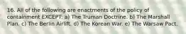 16. All of the following are enactments of the policy of containment EXCEPT: a) The Truman Doctrine. b) The Marshall Plan. c) The Berlin Airlift. d) The Korean War. e) The Warsaw Pact.