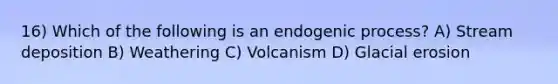 16) Which of the following is an endogenic process? A) <a href='https://www.questionai.com/knowledge/kTkpOUMSIv-stream-deposition' class='anchor-knowledge'>stream deposition</a> B) Weathering C) Volcanism D) <a href='https://www.questionai.com/knowledge/k7UPwLstdY-glacial-erosion' class='anchor-knowledge'>glacial erosion</a>