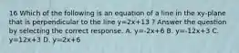 16 Which of the following is an equation of a line in the xy-plane that is perpendicular to the line y=2x+13 ? Answer the question by selecting the correct response. A. y=-2x+6 B. y=-12x+3 C. y=12x+3 D. y=2x+6