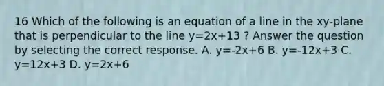 16 Which of the following is an equation of a line in the xy-plane that is perpendicular to the line y=2x+13 ? Answer the question by selecting the correct response. A. y=-2x+6 B. y=-12x+3 C. y=12x+3 D. y=2x+6