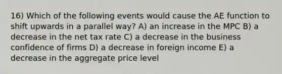 16) Which of the following events would cause the AE function to shift upwards in a parallel way? A) an increase in the MPC B) a decrease in the net tax rate C) a decrease in the business confidence of firms D) a decrease in foreign income E) a decrease in the aggregate price level