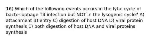 16) Which of the following events occurs in the lytic cycle of bacteriophage T4 infection but NOT in the lysogenic cycle? A) attachment B) entry C) digestion of host DNA D) viral protein synthesis E) both digestion of host DNA and viral proteins synthesis