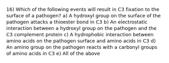 16) Which of the following events will result in C3 fixation to the surface of a pathogen? a) A hydroxyl group on the surface of the pathogen attacks a thioester bond in C3 b) An electrostatic interaction between a hydroxyl group on the pathogen and the C3 complement protein c) A hydrophobic interaction between amino acids on the pathogen surface and amino acids in C3 d) An amino group on the pathogen reacts with a carbonyl groups of amino acids in C3 e) All of the above