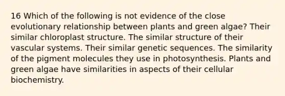 16 Which of the following is not evidence of the close evolutionary relationship between plants and green algae? Their similar chloroplast structure. The similar structure of their vascular systems. Their similar genetic sequences. The similarity of the pigment molecules they use in photosynthesis. Plants and green algae have similarities in aspects of their cellular biochemistry.