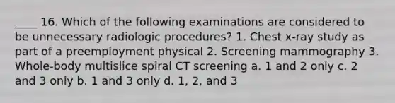 ____ 16. Which of the following examinations are considered to be unnecessary radiologic procedures? 1. Chest x-ray study as part of a preemployment physical 2. Screening mammography 3. Whole-body multislice spiral CT screening a. 1 and 2 only c. 2 and 3 only b. 1 and 3 only d. 1, 2, and 3