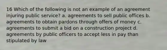 16 Which of the following is not an example of an agreement injuring public service? a. agreements to sell public offices b. agreements to obtain pardons through offers of money c. agreements to submit a bid on a construction project d. agreements by public officers to accept less in pay than stipulated by law