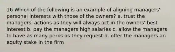 16 Which of the following is an example of aligning managers' personal interests with those of the owners? a. trust the managers' actions as they will always act in the owners' best interest b. pay the managers high salaries c. allow the managers to have as many perks as they request d. offer the managers an equity stake in the firm