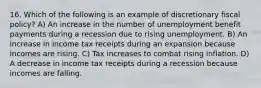 16. Which of the following is an example of discretionary fiscal policy? A) An increase in the number of unemployment benefit payments during a recession due to rising unemployment. B) An increase in income tax receipts during an expansion because incomes are rising. C) Tax increases to combat rising inflation. D) A decrease in income tax receipts during a recession because incomes are falling.