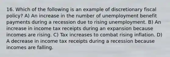 16. Which of the following is an example of discretionary <a href='https://www.questionai.com/knowledge/kPTgdbKdvz-fiscal-policy' class='anchor-knowledge'>fiscal policy</a>? A) An increase in the number of unemployment benefit payments during a recession due to rising unemployment. B) An increase in income tax receipts during an expansion because incomes are rising. C) Tax increases to combat rising inflation. D) A decrease in income tax receipts during a recession because incomes are falling.