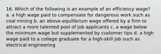 16. Which of the following is an example of an efficiency wage? a. a high wage paid to compensate for dangerous work such as coal mining b. an above-equilibrium wage offered by a firm to attract a more talented pool of job applicants c. a wage below the minimum wage but supplemented by customer tips d. a high wage paid to a college graduate for a high-skill job such as electrical engineering