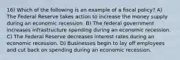 16) Which of the following is an example of a fiscal policy? A) The Federal Reserve takes action to increase the money supply during an economic recession. B) The federal government increases infrastructure spending during an economic recession. C) The Federal Reserve decreases interest rates during an economic recession. D) Businesses begin to lay off employees and cut back on spending during an economic recession.