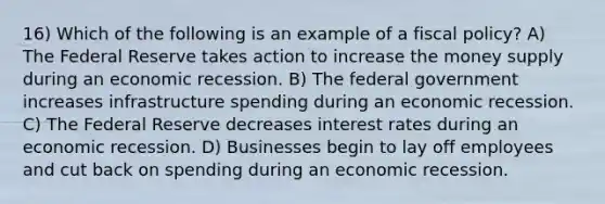 16) Which of the following is an example of a fiscal policy? A) The Federal Reserve takes action to increase the money supply during an economic recession. B) The federal government increases infrastructure spending during an economic recession. C) The Federal Reserve decreases interest rates during an economic recession. D) Businesses begin to lay off employees and cut back on spending during an economic recession.