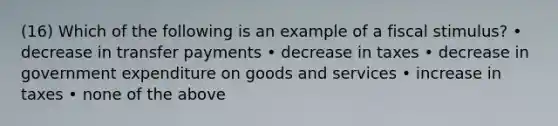 (16) Which of the following is an example of a fiscal stimulus? • decrease in transfer payments • decrease in taxes • decrease in government expenditure on goods and services • increase in taxes • none of the above