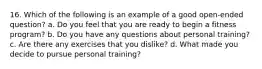 16. Which of the following is an example of a good open-ended question? a. Do you feel that you are ready to begin a fitness program? b. Do you have any questions about personal training? c. Are there any exercises that you dislike? d. What made you decide to pursue personal training?