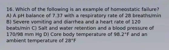 16. Which of the following is an example of homeostatic failure? A) A pH balance of 7.37 with a respiratory rate of 28 breaths/min B) Severe vomiting and diarrhea and a heart rate of 120 beats/min C) Salt and water retention and a blood pressure of 170/98 mm Hg D) Core body temperature of 98.2°F and an ambient temperature of 28°F