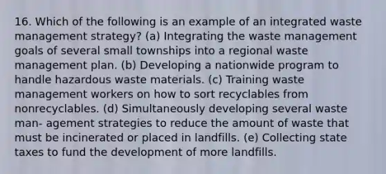 16. Which of the following is an example of an integrated waste management strategy? (a) Integrating the waste management goals of several small townships into a regional waste management plan. (b) Developing a nationwide program to handle hazardous waste materials. (c) Training waste management workers on how to sort recyclables from nonrecyclables. (d) Simultaneously developing several waste man- agement strategies to reduce the amount of waste that must be incinerated or placed in landfills. (e) Collecting state taxes to fund the development of more landfills.