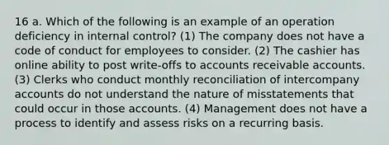 16 a. Which of the following is an example of an operation deficiency in internal control? (1) The company does not have a code of conduct for employees to consider. (2) The cashier has online ability to post write-offs to accounts receivable accounts. (3) Clerks who conduct monthly reconciliation of intercompany accounts do not understand the nature of misstatements that could occur in those accounts. (4) Management does not have a process to identify and assess risks on a recurring basis.