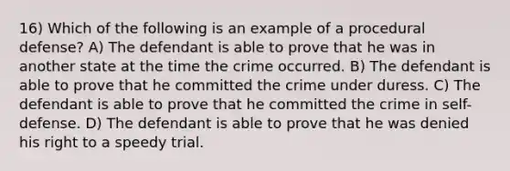 16) Which of the following is an example of a procedural defense? A) The defendant is able to prove that he was in another state at the time the crime occurred. B) The defendant is able to prove that he committed the crime under duress. C) The defendant is able to prove that he committed the crime in self-defense. D) The defendant is able to prove that he was denied his right to a speedy trial.