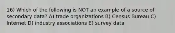 16) Which of the following is NOT an example of a source of secondary data? A) trade organizations B) Census Bureau C) Internet D) industry associations E) survey data